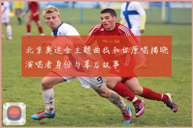 北京奥运会主题曲我和你原唱揭晓演唱者身份与幕后故事