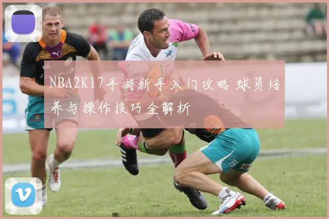 NBA2K17手游新手入门攻略 球员培养与操作技巧全解析