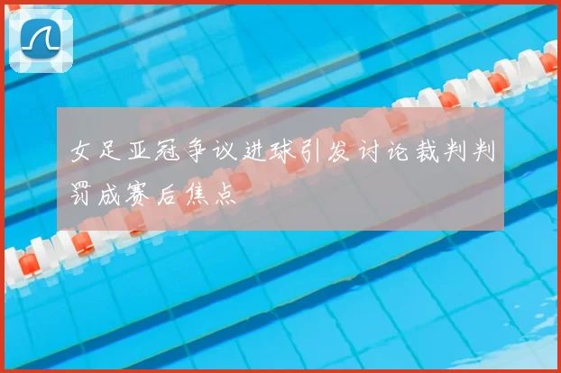 女足亚冠争议进球引发讨论裁判判罚成赛后焦点